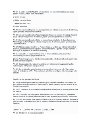 Art. 6º - O quadro social da ADVB-PA será constituído por número ilimitado de associados
pessoas físicas e jurídicas assim classificadas:
a) Sócios Empresa
b) Sócios Executivo Master
c) Sócios Executivo Junior
d) Sócios Honorários
Art. 70: São associados Empresa as pessoas jurídicas que, subscrevendo proposta de admissão,
sejam aprovadas pela Diretoria Executiva;
Art. 80: São associados Executivo Master as pessoas físicas que exerçam atividade profissional
e que, subscrevendo proposta de admissão, sejam aprovadas pela Diretoria Executiva;
Art. 9º: São associados Executivo Júnior as pessoas físicas estudantes de Curso Superior de
Administração ou Marketing que, subscrevendo proposta de admissão, sejam aprovadas pela
Diretoria Executiva;
Art. 10º: São associados Honorários as Pessoas Físicas ou Jurídicas que a Diretoria Executiva
distinguir, como homenagem excepcional, em reconhecimento a grandes serviços prestados à
Associação ou à profissão de vendas ou marketing
Art. 11: Excetuados os associados Honorários, os demais estarão sujeitos a contribuir
mensalmente para a manutenção da ADVB - PA.
§ Único: As contribuições serão distintamente estabelecidas pela Diretoria Executiva dentro das
diversas classes e categorias.
Art. 12 - Os associados não respondem, solidária nem subsidiariamente, pelas obrigações
contraídas pela ADVB, sejam elas quais forem.
Art. 13 -São considerados sócios fundadores os que se inscreveram nos três (3) primeiros
meses de fundação da ADVB - PA e que tenham satisfeito as condições determinadas por este
Estatuto;
Capitulo - V - Da Admissão dos Sócios
Art. 14 - A admissão de um sócio no quadro social da Associação deverá ser proposta por um
associado, em situação regular com suas obrigações sociais, mediante o preenchimento de um
formulário de proposta;
Art. 15 - O julgamento da proposta de admissão será de competência da Diretoria, que decidirá
por maioria;
Art. 16 - O candidato cuja proposta for aprovada terá trinta (30) dias de prazo, contados da
data da expedição da comunicação de aprovação, para satisfazer as contribuições estatutárias;
Art. 17 - Uma vez admitido como membro da Associação, o sócio poderá fazer uso, em todos os
seus impressos, do emblema simbólico da entidade, mediante autorização expressa da Diretoria
Executiva;
Capítulo - VI - DOS DIREITOS E DEVERES DOS ASSOCIADOS
Art. 18 - São deveres de todos os associados:
 