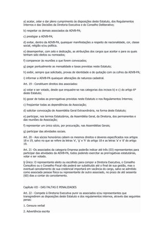 a) acatar, zelar e dar pleno cumprimento às disposições deste Estatuto, dos Regulamentos
Internos e das Decisões da Diretoria Executiva e do Conselho Deliberativo;
b) respeitar os demais associados da ADVB-PA;
c) prestigiar a ADVB-PA;
d) evitar, dentro da ADVB-PA, quaisquer manifestações a respeito de nacionalidade, cor, classe
social, religião e/ou política.
e) desempenhar, com zelo e dedicação, as atribuições dos cargos que aceitar e para os quais
tenham sido eleitos ou nomeados;
f) comparecer às reuniões a que forem convocados;
g) pagar pontualmente as mensalidade e taxas previstas neste Estatuto;
h) exibir, sempre que solicitado, provas de identidade e de quitação com os cofres da ADVB-PA;
i) informar a ADVB-PA quaisquer alterações de natureza cadastral.
Art. 19 - Constituem direitos dos associados:
a) votar e ser votado, desde que enquadre-se nas categorias dos incisos b) e c) do artigo 6º
deste Estatuto;
b) gozar de todas as prerrogativas previstas neste Estatuto e nos Regulamentos Internos;
c) freqüentar todas as dependências da Associação;
d) solicitar convocação de Assembléia Geral Extraordinária, na forma deste Estatuto;
e) participar, nos termos Estatutários, da Assembléia Geral, da Diretoria, dos permanentes e
das reuniões da Associação;
f) representar um único sócio, por procuração, nas Assembléias Gerais;
g) participar das atividades sociais.
Art. 20 - Aos sócios honorários cabem os mesmos direitos e deveres especificados nos artigos
18 e 19, salvo no que se refere às letras 'e', 'g' e 'h' do artigo 18 e as letras 'a' e 'd' do artigo
19.
Art. 21 -Os associados da categoria Empresa poderão indicar até três (03) representantes para
participar das atividades da ADVB-PA, todos podendo exercitar as prerrogativas estatutárias,
votar e ser votado.
§ Único: O representante eleito ou escolhido para compor a Diretoria Executiva, o Conselho
Consultivo ou o Conselho Fiscal não poderá ser substituído até o final de sua gestão, mas o
eventual cancelamento de sua credencial importará em vacância do cargo, salvo se admitido
como associada pessoa física ou representante de outro associado, no prazo de até sessenta
(60) dias a contar do cancelamento.
Capítulo VII - DAS FALTAS E PENALIDADES
Art. 22 - Compete à Diretoria Executiva punir os associados e/ou representantes que
transgredirem as disposições deste Estatuto e dos regulamentos internos, através das seguintes
penas:
1. Censura verbal
2. Advertência escrita
 