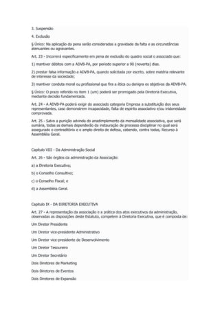 3. Suspensão
4. Exclusão
§ Único: Na aplicação da pena serão consideradas a gravidade da falta e as circunstâncias
atenuantes ou agravantes.
Art. 23 - Incorrerá especificamente em pena de exclusão do quadro social o associado que:
1) mantiver débitos com a ADVB-PA, por período superior a 90 (noventa) dias.
2) prestar falsa informação a ADVB-PA, quando solicitada por escrito, sobre matéria relevante
de interesse da sociedade;
3) mantiver conduta moral ou profissional que fira a ética ou denigra os objetivos da ADVB-PA.
§ Único: O prazo referido no item 1 (um) poderá ser prorrogado pela Diretoria Executiva,
mediante decisão fundamentada.
Art. 24 - A ADVB-PA poderá exigir do associado categoria Empresa a substituição dos seus
representantes, caso demonstrem incapacidade, falta de espírito associativo e/ou inidoneidade
comprovada.
Art. 25 - Salvo a punição advinda do anadimplemento da mensalidade associativa, que será
sumária, todas as demais dependerão da instauração de processo disciplinar no qual será
assegurado o contraditório e o amplo direito de defesa, cabendo, contra todas, Recurso à
Assembléia Geral.
Capítulo VIII - Da Administração Social
Art. 26 - São órgãos da administração da Associação:
a) a Diretoria Executiva;
b) o Conselho Consultivo;
c) o Conselho Fiscal; e
d) a Assembléia Geral.
Capitulo IX - DA DIRETORIA EXECUTIVA
Art. 27 - A representação da associação e a prática dos atos executivos da administração,
observadas as disposições deste Estatuto, competem à Diretoria Executiva, que é composta de:
Um Diretor Presidente
Um Diretor vice-presidente Administrativo
Um Diretor vice-presidente de Desenvolvimento
Um Diretor Tesoureiro
Um Diretor Secretário
Dois Diretores de Marketing
Dois Diretores de Eventos
Dois Diretores de Expansão
 