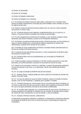 Um Diretor de Capacitação
Um Diretor de Tecnologia
Um Diretor de Relações Institucionais
Um Diretor de Relações com a Imprensa
§ 1º: Os membros da Diretoria Executiva serão eleitos, juntamente com o Conselho Fiscal,
através de eleições especialmente convocadas para essa finalidade, tendo mandatos um prazo
de vigência de dois anos.
§ 2º: Nenhum membro da Diretoria Executiva poderá servir por mais de 3 (três) mandados
consecutivos no mesmo cargo.
Art. 28 - A Diretoria Executiva será integrada, complementarmente, por um corpo de, no
máximo, 15 (quinze) Diretores nomeados, sem função de administração.
§ 1º: O corpo complementar de Diretores será escolhido, e seus membros a qualquer tempo
destituídos, pelo Diretor Presidente, ouvidos os Vice-Presidentes estatutários.
§ 2º: Os Diretores nomeados tomarão posse perante a Diretoria Executiva, que lhes atribuirá os
cargos e funções voltadas para a consecução de objetivos específicos de natureza não
administrativa, mediante termo lavrado em livro próprio.
§3º: O mandato do corpo complementar de Diretores nomeados findará automaticamente ao
término do mandato da Diretoria Executiva.
§4º. O conjunto formado pela Diretoria Executiva e o corpo complementar de Diretores serão
denominado de Diretoria Plena.
Art. 29: A Diretoria Plena reunir-se-á periodicamente, por convocação do Presidente da
Diretoria Executiva.
§ 1º: A falta de qualquer membro da Diretoria a três (03) reuniões consecutivas ou seis (06)
alternadas, sem prévia justificativa, importará em presunção de renúncia ao cargo.
§ 2º: Reputar-se-á consumada a renúncia se, notificado, o ausente não apresentar justificativa
no prazo de quarenta e oito horas, ou, se apresentar, não for esta acolhida pela Diretoria
Executiva.
Art. 30 - Os cargos de Direção da ADVB-PA não são remunerados.
Art. 31 - Qualquer Diretor, mediante pedido por escrito, poderá ser licenciado por período não
superior a seis (06) meses.
Art. 32 - Em caso de vacância do cargo de Diretor Presidente, caberá ao Conselho Consultivo
escolher, entre os Vice-Presidentes, o substituto para completar o mandato.
Art. 33 - A Diretoria Executiva se reunirá sempre que for convocada pelo Diretor Presidente, ou
no mínimo a cada trinta (30) dias, para discutir e decidir sobre questões de interesse da ADVB-
PA e que a ela sejam pertinentes, lavrando-se ata de todas as deliberações.
Art. 34 - As reuniões serão realizadas com o comparecimento de, pelo menos, três Diretores e a
presença obrigatória do Presidente ou substituto por ele nomeado. As decisões serão tomadas
por maioria de votos, prevalecendo, em caso de empate, o voto do Presidente.
Art. 35 - Compete á Diretoria Executiva, coletivamente:
a) Observadas as prescrições estatutárias, estabelecer os regulamentos e regimentos aplicáveis
às atividades da ADVB-PA, bem como as normas de serviço e a distribuição de funções aos
empregados;
 