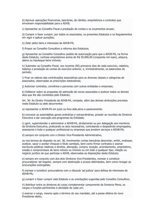b) Aprovar operações financeiras, bancárias, de câmbio, empréstimos e contratos que
emvolvam responsabilidade para a ADVB;
c) Apresentar ao Conselho Fiscal a prestação de contas e os orçamentos anuais;
d) Cumprir e fazer cumprir, por todos os associados, os presentes Estatutos e os Regulamentos
em vigor e aplicar punições;
e) Zelar pelos bens e interesses da ADVB-PA;
f) Propor ao Conselho Consultivo a reforma dos Estatutos;
g) Apresentar ao Conselho Consultivo pedido de autorização para que a ADVB-PA, na forma
deste Estatuto, contraia empréstimos acima de R$ 50.000,00 (cinqüenta mil reais), adquira,
aliene ou hipoteque bens imóveis;
h) Submeter ao Conselho Fiscal, nos noventa (90) primeiros dias de cada exercício, relatório,
balanço e prestação de contas do exercício anterior, e, trimestralmente, os balancetes do
período;
i) Fixar os valores das contribuições associativas para as diversas classes e categorias de
associados, observadas as prescrições estatutárias;
j) Autorizar contratos, convênios e parcerias com outras entidades e empresas;
k) Deliberar sobre as propostas de admissão de novos associados e praticar todos os demais
atos que lhe são cometidos pelo Estatuto;
Art. 36- Ao Diretor Presidente da ADVB-PA, compete, além das demais atribuições previstas
neste Estatuto ou dele decorrentes:
a) representar a ADVB-PA em juízo ou fora dele,ativa e passivamente.
b) convocar as assembléias gerais ordinárias e extraordinárias, presidir as reuniões da Diretoria
Executiva e dar execução aos programas da Entidade;
c) gerir, superintender e administrar a ADVB-PA, diretamente ou por delegação aos membros
da Diretoria Executiva, praticando os atos necessários, contratando e despedindo empregados,
assessores e todo e qualquer profissional ou empresas que prestem serviços a ADVB-PA;
d) sempre em conjunto com o Diretor Vice-Presidente Administrativo,
ou nos termos do disposto no art. 38, movimentar contas bancárias descontar, emitir, endossar,
avalizar, sacar e aceitar cheques e título cambiais, bem como firmar contratos e assinar
escrituras públicas relativas a direitos, alienação, compra, locação, arrendamento, empréstimo,
cessão e compromissos de bens móveis ou imóveis ou em todo e qualquer tipo, relação ou
negócio jurídico de que participe a ADVB, observadas as disposições deste Estatuto;
e) sempre em conjunto com dos dois Diretores Vice-Presidentes, nomear e constituir
procuradores 'ad negotia', sempre com destinação e prazos delimitados, bem como revogar as
procurações outorgadas;
f) nomear e constituir procuradores com a cláusula 'ad judicia' para defesa de interesses da
ADVB-PA;
g) cumprir e fazer cumprir este Estatuto e as orientações sugeridas pelo Conselho Consultivo;
h) distribuir entre os diretores do corpo complementar componente da Diretoria Plena, os
cargos e funções pertinentes à atividade de cada um;
i) exercer o cargo, mesmo após o término do seu mandato, até a posse efetiva do novo
Presidente eleito;
 