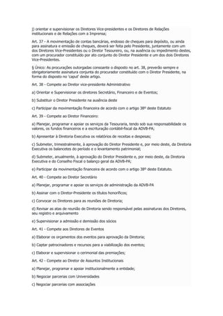 j) orientar e supervisionar os Diretores Vice-presidentes e os Diretores de Relações
institucionais e de Relações com a Imprensa;
Art. 37 - A movimentação de contas bancárias, endosso de cheques para depósito, ou ainda
para assinatura e emissão de cheques, deverá ser feita pelo Presidente, juntamente com um
dos Diretores Vice-Presidentes ou o Diretor Tesoureiro, ou, na ausência ou impedimento destes,
com um procurador constituído por ato conjunto do Diretor Presidente e um dos dois Diretores
Vice-Presidentes.
§ Único: As procurações outorgadas consoante o disposto no art. 38, preverão sempre e
obrigatoriamente assinatura conjunta do procurador constituído com o Diretor Presidente, na
forma do disposto no 'caput' deste artigo.
Art. 38 - Compete ao Diretor vice-presidente Administrativo
a) Orientar e Supervisionar os diretores Secretário, Financeiro e de Eventos;
b) Substituir o Diretor Presidente na ausência deste
c) Participar da movimentação financeira de acordo com o artigo 38º deste Estatuto
Art. 39 - Compete ao Diretor Financeiro:
a) Planejar, programar e apoiar os serviços da Tesouraria, tendo sob sua responsabilidade os
valores, os fundos financeiros e a escrituração contábil-fiscal da ADVB-PA;
b) Apresentar à Diretoria Executiva os relatórios de receitas e despesas;
c) Submeter, trimestralmente, à aprovação do Diretor Presidente e, por meio deste, da Diretoria
Executiva os balancetes do período e o levantamento patrimonial;
d) Submeter, anualmente, à aprovação do Diretor Presidente e, por meio deste, da Diretoria
Executiva e do Conselho Fiscal o balanço geral da ADVB-PA;
e) Participar da movimentação financeira de acordo com o artigo 38º deste Estatuto.
Art. 40 - Compete ao Diretor Secretário
a) Planejar, programar e apoiar os serviços de administração da ADVB-PA
b) Assinar com o Diretor-Presidente os títulos honoríficos;
c) Convocar os Diretores para as reuniões de Diretoria;
d) Revisar as atas de reunião de Diretoria sendo responsável pelas assinaturas dos Diretores,
seu registro e arquivamento
e) Supervisionar a admissão e demissão dos sócios
Art. 41 - Compete aos Diretores de Eventos
a) Elaborar os orçamentos dos eventos para aprovação da Diretoria;
b) Captar patrocinadores e recursos para a viabilização dos eventos;
c) Elaborar e supervisionar o cerimonial das premiações;
Art. 42 - Compete ao Diretor de Assuntos Institucionais
a) Planejar, programar e apoiar institucionalmente a entidade;
b) Negociar parcerias com Universidades
c) Negociar parcerias com associações
 