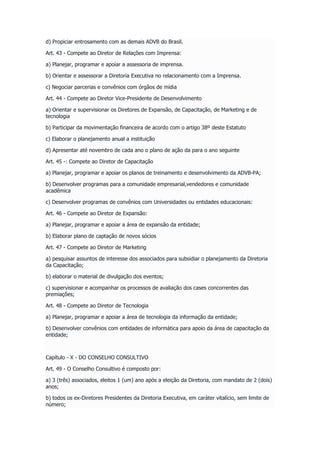d) Propiciar entrosamento com as demais ADVB do Brasil.
Art. 43 - Compete ao Diretor de Relações com Imprensa:
a) Planejar, programar e apoiar a assessoria de imprensa.
b) Orientar e assessorar a Diretoria Executiva no relacionamento com a Imprensa.
c) Negociar parcerias e convênios com órgãos de mídia
Art. 44 - Compete ao Diretor Vice-Presidente de Desenvolvimento
a) Orientar e supervisionar os Diretores de Expansão, de Capacitação, de Marketing e de
tecnologia
b) Participar da movimentação financeira de acordo com o artigo 38º deste Estatuto
c) Elaborar o planejamento anual a instituição
d) Apresentar até novembro de cada ano o plano de ação da para o ano seguinte
Art. 45 -: Compete ao Diretor de Capacitação
a) Planejar, programar e apoiar os planos de treinamento e desenvolvimento da ADVB-PA;
b) Desenvolver programas para a comunidade empresarial,vendedores e comunidade
acadêmica
c) Desenvolver programas de convênios com Universidades ou entidades educacionais:
Art. 46 - Compete ao Diretor de Expansão:
a) Planejar, programar e apoiar a área de expansão da entidade;
b) Elaborar plano de captação de novos sócios
Art. 47 - Compete ao Diretor de Marketing
a) pesquisar assuntos de interesse dos associados para subsidiar o planejamento da Diretoria
da Capacitação;
b) elaborar o material de divulgação dos eventos;
c) supervisionar e acompanhar os processos de avaliação dos cases concorrentes das
premiações;
Art. 48 - Compete ao Diretor de Tecnologia
a) Planejar, programar e apoiar a área de tecnologia da informação da entidade;
b) Desenvolver convênios com entidades de informática para apoio da área de capacitação da
entidade;
Capítulo - X - DO CONSELHO CONSULTIVO
Art. 49 - O Conselho Consultivo é composto por:
a) 3 (três) associados, eleitos 1 (um) ano após a eleição da Diretoria, com mandato de 2 (dois)
anos;
b) todos os ex-Diretores Presidentes da Diretoria Executiva, em caráter vitalício, sem limite de
número;
 