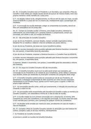 Art. 50 - O Conselho Consultivo terá um Presidente e um Secretário, que comporão a Mesa do
Conselho e serão eleitos por votação secreta através de quorum de maioria simples, entre seus
próprios membros e terão mandato de 2 (dois) anos.
§ 1º - As eleições realizar-se-ão, obrigatoriamente, no mês de abril de cada ano ímpar, na sede
social da ADVB-PA e a posse dar-se-á no mesmo ato, imediatamente após a proclamação dos
resultados.
§ 2º - A convocação da reunião destinada a eleger os componentes do Conselho, deverá ser
feita com antecedência de 30 (trinta) dias.
Art. 51 - Cumpre ao Conselho auxiliar a Diretoria, como órgão consultivo, individual ou
coletivamente, de conformidade com o presente Estatuto e comparecendo, sempre que
convocado, sem direito a voto, às reuniões de Diretoria.
Art. 52 - São atribuições do Conselho Consultivo:
a) por ato de seu Presidente, convocar eleições, nomear comissão organizadora destas,
disciplinar-lhe os trabalhos e elaborar a lista de candidatos aos postos eletivos;
b) por ato de seu Presidente, dar posse aos novos Conselheiros eleitos;
c) receber recursos interpostos contra punições aplicadas pela Diretoria Executiva e encaminhá-
los, com parecer, à Assembléia Geral dos associados;
d) por ato de seu Presidente, empossar a Diretoria Executiva e o Conselho Fiscal da ADVB-PA;
e) receber recursos interpostos contra punições aplicadas pela Diretoria Executiva e encaminhá-
los, com parecer, à Assembléia Geral;
f) examinar, debater e encaminhar, com parecer, à assembléia geral dos associados a reforma
dos Estatutos;
Art. 53 - Os cargos do Conselho Consultivo não são remunerados.
Art. 54 - O Conselho Consultivo reunir-se-á na sede social sempre que necessário, por
convocação do seu Presidente ou de metade de seus Conselheiros, sendo válidas e soberanas
suas decisões, desde que obedecidas às prescrições constantes dos parágrafos deste artigo.
§ 1º - O Conselho Consultivo poderá ainda ser convocado por ato de seu Presidente, em
atendimento a solicitação fundamentada de 40% (quarenta por cento) de seus associados
mantenedores ou do Conselho Fiscal, quando ocorrer motivo grave e urgente a critério do
próprio órgão solicitante.
§ 2º - As convocações deverão conter, ainda que sumariamente, a indicação dos assuntos que
comporão a ordem do dia.
§ 3º - As convocações serão encaminhadas pelo Secretário do Conselho a todos os membros do
Conselho Consultivo, com antecedência mínima de 15 dias da data da reunião;
§ 4º - A reunião instalar-se-á em primeira convocação com a presença de, no mínimo, 50%
(cinqüenta por cento) dos Conselheiros, e em segunda convocação, no mínimo meia hora após
a hora marcada para a primeira, com a presença de qualquer número de Conselheiros.
§ 5º - As decisões serão tomadas por maioria de votos, prevalecendo em caso de empate, o
voto do Presidente.
Art. 55 - Compete à Mesa do Conselho Consultivo atender às atribuições que este Estatuto lhe
confere. Compete a cada um de seus membros, individualmente:
I - Ao Presidente do Conselho Consultivo:
a) convocar e presidir as reuniões do Conselho Consultivo;
 