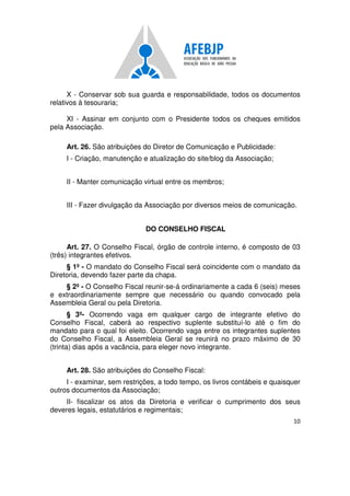 10
X - Conservar sob sua guarda e responsabilidade, todos os documentos
relativos à tesouraria;
XI - Assinar em conjunto com o Presidente todos os cheques emitidos
pela Associação.
Art. 26. São atribuições do Diretor de Comunicação e Publicidade:
I - Criação, manutenção e atualização do site/blog da Associação;
II - Manter comunicação virtual entre os membros;
III - Fazer divulgação da Associação por diversos meios de comunicação.
DO CONSELHO FISCAL
Art. 27. O Conselho Fiscal, órgão de controle interno, é composto de 03
(três) integrantes efetivos.
§ 1º - O mandato do Conselho Fiscal será coincidente com o mandato da
Diretoria, devendo fazer parte da chapa.
§ 2º - O Conselho Fiscal reunir-se-á ordinariamente a cada 6 (seis) meses
e extraordinariamente sempre que necessário ou quando convocado pela
Assembleia Geral ou pela Diretoria.
§ 3º- Ocorrendo vaga em qualquer cargo de integrante efetivo do
Conselho Fiscal, caberá ao respectivo suplente substituí-lo até o fim do
mandato para o qual foi eleito. Ocorrendo vaga entre os integrantes suplentes
do Conselho Fiscal, a Assembleia Geral se reunirá no prazo máximo de 30
(trinta) dias após a vacância, para eleger novo integrante.
Art. 28. São atribuições do Conselho Fiscal:
I - examinar, sem restrições, a todo tempo, os livros contábeis e quaisquer
outros documentos da Associação;
II- fiscalizar os atos da Diretoria e verificar o cumprimento dos seus
deveres legais, estatutários e regimentais;
 