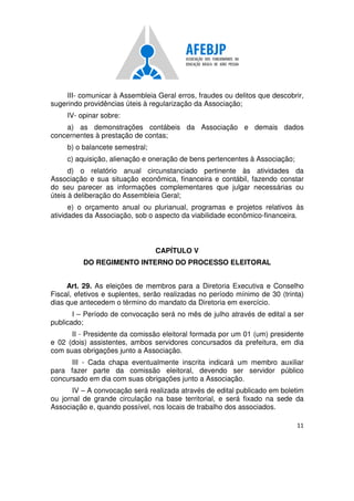 11
III- comunicar à Assembleia Geral erros, fraudes ou delitos que descobrir,
sugerindo providências úteis à regularização da Associação;
IV- opinar sobre:
a) as demonstrações contábeis da Associação e demais dados
concernentes à prestação de contas;
b) o balancete semestral;
c) aquisição, alienação e oneração de bens pertencentes à Associação;
d) o relatório anual circunstanciado pertinente às atividades da
Associação e sua situação econômica, financeira e contábil, fazendo constar
do seu parecer as informações complementares que julgar necessárias ou
úteis à deliberação do Assembleia Geral;
e) o orçamento anual ou plurianual, programas e projetos relativos às
atividades da Associação, sob o aspecto da viabilidade econômico-financeira.
CAPÍTULO V
DO REGIMENTO INTERNO DO PROCESSO ELEITORAL
Art. 29. As eleições de membros para a Diretoria Executiva e Conselho
Fiscal, efetivos e suplentes, serão realizadas no período mínimo de 30 (trinta)
dias que antecedem o término do mandato da Diretoria em exercício.
I – Período de convocação será no mês de julho através de edital a ser
publicado;
II - Presidente da comissão eleitoral formada por um 01 (um) presidente
e 02 (dois) assistentes, ambos servidores concursados da prefeitura, em dia
com suas obrigações junto a Associação.
III - Cada chapa eventualmente inscrita indicará um membro auxiliar
para fazer parte da comissão eleitoral, devendo ser servidor público
concursado em dia com suas obrigações junto a Associação.
IV – A convocação será realizada através de edital publicado em boletim
ou jornal de grande circulação na base territorial, e será fixado na sede da
Associação e, quando possível, nos locais de trabalho dos associados.
 