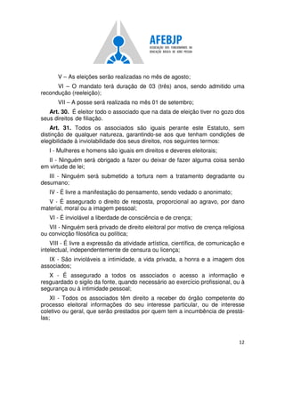 12
V – As eleições serão realizadas no mês de agosto;
VI – O mandato terá duração de 03 (três) anos, sendo admitido uma
recondução (reeleição);
VII – A posse será realizada no mês 01 de setembro;
Art. 30. É eleitor todo o associado que na data de eleição tiver no gozo dos
seus direitos de filiação.
Art. 31. Todos os associados são iguais perante este Estatuto, sem
distinção de qualquer natureza, garantindo-se aos que tenham condições de
elegibilidade à inviolabilidade dos seus direitos, nos seguintes termos:
I - Mulheres e homens são iguais em direitos e deveres eleitorais;
II - Ninguém será obrigado a fazer ou deixar de fazer alguma coisa senão
em virtude de lei;
III - Ninguém será submetido a tortura nem a tratamento degradante ou
desumano;
IV - É livre a manifestação do pensamento, sendo vedado o anonimato;
V - É assegurado o direito de resposta, proporcional ao agravo, por dano
material, moral ou a imagem pessoal;
VI - É inviolável a liberdade de consciência e de crença;
VII - Ninguém será privado de direito eleitoral por motivo de crença religiosa
ou convicção filosófica ou política;
VIII - É livre a expressão da atividade artística, científica, de comunicação e
intelectual, independentemente de censura ou licença;
IX - São invioláveis a intimidade, a vida privada, a honra e a imagem dos
associados;
X - É assegurado a todos os associados o acesso a informação e
resguardado o sigilo da fonte, quando necessário ao exercício profissional, ou à
segurança ou à intimidade pessoal;
XI - Todos os associados têm direito a receber do órgão competente do
processo eleitoral informações do seu interesse particular, ou de interesse
coletivo ou geral, que serão prestados por quem tem a incumbência de prestá-
las;
 
