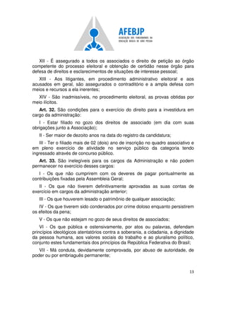 13
XII - É assegurado a todos os associados o direito de petição ao órgão
competente do processo eleitoral e obtenção de certidão nesse órgão para
defesa de direitos e esclarecimentos de situações de interesse pessoal;
XIII - Aos litigantes, em procedimento administrativo eleitoral e aos
acusados em geral, são assegurados o contraditório e a ampla defesa com
meios e recursos a ela inerentes;
XIV - São inadmissíveis, no procedimento eleitoral, as provas obtidas por
meio ilícitos.
Art. 32. São condições para o exercício do direito para a investidura em
cargo da administração:
I - Estar filiado no gozo dos direitos de associado (em dia com suas
obrigações junto a Associação);
II - Ser maior de dezoito anos na data do registro da candidatura;
III - Ter o filiado mais de 02 (dois) ano de inscrição no quadro associativo e
em pleno exercício de atividade no serviço público da categoria tendo
ingressado através de concurso público.
Art. 33. São inelegíveis para os cargos da Administração e não podem
permanecer no exercício desses cargos:
I - Os que não cumprirem com os deveres de pagar pontualmente as
contribuições fixadas pela Assembleia Geral;
II - Os que não tiverem definitivamente aprovadas as suas contas de
exercício em cargos da administração anterior;
III - Os que houverem lesado o patrimônio de qualquer associação;
IV - Os que tiverem sido condenados por crime doloso enquanto persistirem
os efeitos da pena;
V - Os que não estejam no gozo de seus direitos de associados;
VI - Os que pública e ostensivamente, por atos ou palavras, defendam
princípios ideológicos atentatórios contra a soberania, a cidadania, a dignidade
da pessoa humana, aos valores sociais do trabalho e ao pluralismo político,
conjunto estes fundamentais dos princípios da República Federativa do Brasil;
VII - Má conduta, devidamente comprovada, por abuso de autoridade, de
poder ou por embriaguês permanente;
 