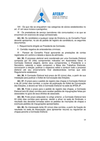 14
VIII - Os que não se enquadrem nas categorias de sócios estabelecidos no
art. 41 em seus incisos e parágrafos;
IX - Os prestadores de serviço (servidores não concursados) e os que se
encontram em exercício de cargo comissionado.
Art. 34. Os candidatos a qualquer cargo da Diretoria ou do Conselho Fiscal
deverão apresentar, no ato do pedido de registro de candidatura, os seguintes
documentos:
I - Requerimento dirigido ao Presidente da Comissão;
II - Certidão negativa de antecedentes criminais;
III - Parecer do Conselho Fiscal aprovando as prestações de contas
registradas em cartório e datada a época da admissão.
Art. 35. O processo eleitoral será coordenado por uma Comissão Eleitoral
composta por 03 (três) componentes indicados em Assembleia Geral. A
Comissão Eleitoral elegerá, dentre seus componentes, o Presidente e o
Secretário, cabendo a estes comporem a Mesa dos Trabalhos Eleitorais,
convocarem a eleição, publicar o respectivo edital e conduzir todo o processo
eleitoral até seu encerramento final obedecendoàs normas que este
Regulamento estabelece.
Art. 36. A Comissão Eleitoral terá prazo de 05 (cinco) dias, a partir de sua
instalação para publicar o Edital de Convocação das Eleições.
Art. 37. O prazo para o pedido de registro das chapas à Comissão Eleitoral
é de 20 (vinte) dias corridos, a contar da publicação do Edital de Convocação
das Eleições, e deverá ser feito à Comissão Eleitoral na sede da AFEB-JP.
Art. 38. Findo o prazo para o pedido de registro das chapas, a Comissão
Eleitoral terá 05 (dias) corridos para receber pedidos de impugnações feitas por
associados no gozo de seus direitos de associado.
Art. 39. Findo prazo estipulado no artigo anterior, a Comissão Eleitoral terá
03 (três) dias corridos para apreciar, decidir e afixar na sede do Sindicato, o
resultado das decisões tomadas sobre os pedidos de inscrições de chapas e
eventuais pedidos de impugnações apresentados.
Art. 40. Os interessado terão 05 (cinco) dias corridos, a partir da fixação do
resultado na sede da Associação, para apresentar recurso ou regularizar as
chapas perante a Comissão Eleitoral.
 