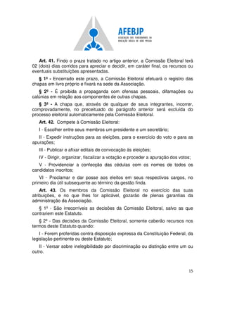 15
Art. 41. Findo o prazo tratado no artigo anterior, a Comissão Eleitoral terá
02 (dois) dias corridos para apreciar e decidir, em caráter final, os recursos ou
eventuais substituições apresentadas.
§ 1º - Encerrado este prazo, a Comissão Eleitoral efetuará o registro das
chapas em livro próprio e fixará na sede da Associação.
§ 2º - É proibida a propaganda com ofensas pessoais, difamações ou
calúnias em relação aos componentes de outras chapas.
§ 3º - A chapa que, através de qualquer de seus integrantes, incorrer,
comprovadamente, no preceituado do parágrafo anterior será excluída do
processo eleitoral automaticamente pela Comissão Eleitoral.
Art. 42. Compete à Comissão Eleitoral:
I - Escolher entre seus membros um presidente e um secretário;
II - Expedir instruções para as eleições, para o exercício do voto e para as
apurações;
III - Publicar e afixar editais de convocação às eleições;
IV - Dirigir, organizar, fiscalizar a votação e proceder a apuração dos votos;
V - Providenciar a confecção das cédulas com os nomes de todos os
candidatos inscritos;
VI - Proclamar e dar posse aos eleitos em seus respectivos cargos, no
primeiro dia útil subsequente ao término da gestão finda.
Art. 43. Os membros da Comissão Eleitoral no exercício das suas
atribuições, e no que lhes for aplicável, gozarão de plenas garantias da
administração da Associação.
§ 1º - São irrecorríveis as decisões da Comissão Eleitoral, salvo as que
contrariem este Estatuto.
§ 2º - Das decisões da Comissão Eleitoral, somente caberão recursos nos
termos deste Estatuto quando:
I - Forem proferidas contra disposição expressa da Constituição Federal, da
legislação pertinente ou deste Estatuto;
II - Versar sobre inelegibilidade por discriminação ou distinção entre um ou
outro.
 