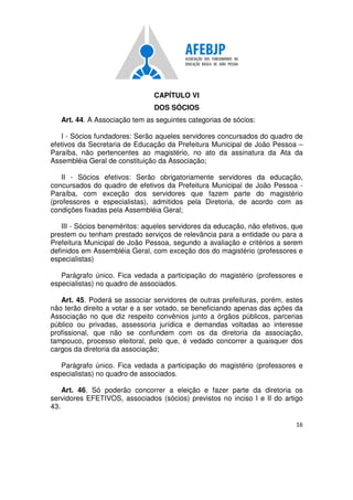 16
CAPÍTULO VI
DOS SÓCIOS
Art. 44. A Associação tem as seguintes categorias de sócios:
I - Sócios fundadores: Serão aqueles servidores concursados do quadro de
efetivos da Secretaria de Educação da Prefeitura Municipal de João Pessoa –
Paraíba, não pertencentes ao magistério, no ato da assinatura da Ata da
Assembléia Geral de constituição da Associação;
II - Sócios efetivos: Serão obrigatoriamente servidores da educação,
concursados do quadro de efetivos da Prefeitura Municipal de João Pessoa -
Paraíba, com exceção dos servidores que fazem parte do magistério
(professores e especialistas), admitidos pela Diretoria, de acordo com as
condições fixadas pela Assembléia Geral;
III - Sócios beneméritos: aqueles servidores da educação, não efetivos, que
prestem ou tenham prestado serviços de relevância para a entidade ou para a
Prefeitura Municipal de João Pessoa, segundo a avaliação e critérios a serem
definidos em Assembléia Geral, com exceção dos do magistério (professores e
especialistas)
Parágrafo único. Fica vedada a participação do magistério (professores e
especialistas) no quadro de associados.
Art. 45. Poderá se associar servidores de outras prefeituras, porém, estes
não terão direito a votar e a ser votado, se beneficiando apenas das ações da
Associação no que diz respeito convênios junto a órgãos públicos, parcerias
público ou privadas, assessoria jurídica e demandas voltadas ao interesse
profissional, que não se confundem com os da diretoria da associação,
tampouco, processo eleitoral, pelo que, é vedado concorrer a quaisquer dos
cargos da diretoria da associação;
Parágrafo único. Fica vedada a participação do magistério (professores e
especialistas) no quadro de associados.
Art. 46. Só poderão concorrer a eleição e fazer parte da diretoria os
servidores EFETIVOS, associados (sócios) previstos no inciso I e II do artigo
43.
 