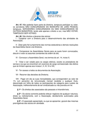 17
Art. 47. Não poderão fazer parte da diretoria, tampouco participar ou votar,
os servidores NÃO CONCURSADOS DO MUNICIPÍO DE JOÃO PESSOA,
tampouco, SERVIDORES CONCURSADOS OU NÃO CONCURSADOS DE
OUTROS MUNICÍPIOS, tendo este apenas o direito a voz, mas NÃO VOTAR,
TAMPOUCO SER VOTADO.
Art. 48. São direitos e deveres dos sócios:
I - Cooperar com a Diretoria para o desenvolvimento das atividades da
Associação;
II - Zelar pelo fiel cumprimento das normas estatutárias e demais resoluções
da Assembléia Geral e da Diretoria;
III - Comparecer às Assembleias Gerais para as quais forem convocados,
discutir e votar os assuntos constantes da ordem do dia;
IV - Convocar a Assembleia Geral, nos termos do art. 14, inciso II;
V - Votar e ser votado para os cargos eletivos, exceto os prestadores de
serviço e os que se encontram em exercício de cargo comissionado não efetivo
que se limitam apenas aos incisos I, II, III, VI e VIII;
VI - Ter acesso a todos os documentos da Associação;
VII - Recorrer das decisões da Diretoria;
VIII - Pagar em dia as suas mensalidades, que correspondem ao valor de
1% (um porcento) da remuneração mensal recebida a qualquer título,
descontada em folha de todos os participantes da categoria para custeio da
Associação, indiferentemente de ser sindicalizada ou não prevista em lei.
§ 1º - Os direitos dos associados são pessoais e intransferíveis.
§ 2º - Os sócios somente poderão efetuar negócios de qualquer natureza,
direta ou indiretamente, com a Associação, devidamente autorizados pela
Assembléia Geral.
§ 3º - O associado aposentado, ou que se aposentar, gozará das mesmas
prerrogativas dos sócios em atividade.
 