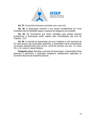 20
Art. 57. O exercício financeiro coincidirá com o ano civil.
Art. 58. A Associação manterá a sua escrita contábil/fiscal em livros
revestidos das formalidades legais e capazes de assegurar sua exatidão.
Art. 59. Os funcionários que forem admitidos para prestar serviços
profissionais à Associação serão regidos pela Consolidação das Leis do
Trabalho - CLT.
Art. 60. A extinção da Associação dar-se-á mediante o voto favorável de
2/3 (dois terços) dos associados presentes à Assembléia Geral extraordinária
convocada especialmente para tal fim, conforme previsto nos arts. 13, inciso
VIII, e 16, inciso III, deste Estatuto.
Parágrafo único- Decidida a extinção da Associação, a Assembléia Geral
destinará o patrimônio a instituição congênere, devidamente registrada no
Conselho Nacional de Assistência Social.
 