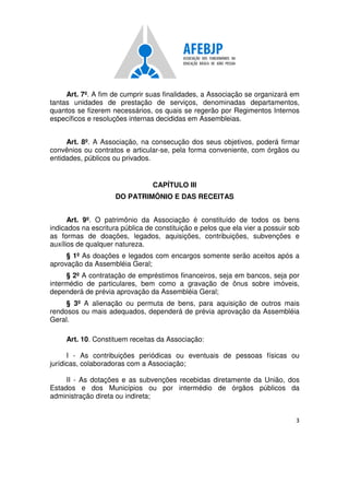 3
Art. 7º. A fim de cumprir suas finalidades, a Associação se organizará em
tantas unidades de prestação de serviços, denominadas departamentos,
quantos se fizerem necessários, os quais se regerão por Regimentos Internos
específicos e resoluções internas decididas em Assembleias.
Art. 8º. A Associação, na consecução dos seus objetivos, poderá firmar
convênios ou contratos e articular-se, pela forma conveniente, com órgãos ou
entidades, públicos ou privados.
CAPÍTULO III
DO PATRIMÔNIO E DAS RECEITAS
Art. 9º. O patrimônio da Associação é constituído de todos os bens
indicados na escritura pública de constituição e pelos que ela vier a possuir sob
as formas de doações, legados, aquisições, contribuições, subvenções e
auxílios de qualquer natureza.
§ 1º As doações e legados com encargos somente serão aceitos após a
aprovação da Assembléia Geral;
§ 2º A contratação de empréstimos financeiros, seja em bancos, seja por
intermédio de particulares, bem como a gravação de ônus sobre imóveis,
dependerá de prévia aprovação da Assembléia Geral;
§ 3º A alienação ou permuta de bens, para aquisição de outros mais
rendosos ou mais adequados, dependerá de prévia aprovação da Assembléia
Geral.
Art. 10. Constituem receitas da Associação:
I - As contribuições periódicas ou eventuais de pessoas físicas ou
jurídicas, colaboradoras com a Associação;
II - As dotações e as subvenções recebidas diretamente da União, dos
Estados e dos Municípios ou por intermédio de órgãos públicos da
administração direta ou indireta;
 