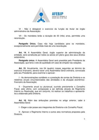 5
VI - Não é delegável o exercício da função de titular de órgão
administrativo da Associação;
VII - Os mandatos terão a duração de 03 (três) anos, permitida uma
recondução.
Parágrafo Único. Caso não haja candidatos para os mandatos,
excepcionalmente será permitida mais de uma recondução.
Art. 14. A Assembléia Geral, órgão superior de administração da
entidade, será constituída por todos os sócios em pleno gozo dos seus direitos
estatutários.
Parágrafo único. A Assembléia Geral será presidida pelo Presidente da
Associação, que terá o voto de qualidade em caso de empate nas votações.
Art. 15. Anualmente, nos 04 (quatro) meses seguintes ao término do
exercício financeiro, deverá haver uma Assembléia Geral ordinária, convocada
pelo seu Presidente, para examinar e aprovar:
I - As demonstrações contábeis e a prestação de contas da Diretoria e os
relatórios anuais circunstanciados das atividades e da situação econômico-
financeiro da Associação;
II - Orçamento anual ou plurianual, ouvindo previamente o Conselho
Fiscal, este último, com composição a ser definida através de Regimento
Interno ou Resolução, que em conjunto, irá realizar os trabalhos e apresentá-
los a elaborado pela Diretoria.
Art. 16. Além das atribuições previstas no artigo anterior, cabe à
Assembléia Geral:
I - Eleger e dar posse aos integrantes da Diretoria e do Conselho Fiscal;
II - Aprovar o Regimento Interno e outros atos normativos propostos pela
Diretoria;
 