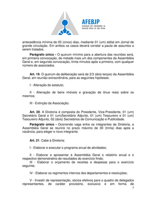 7
antecedência mínima de 05 (cinco) dias, mediante 01 (um) edital em Jornal de
grande circulação. Em ambos os casos deverá constar a pauta de assuntos a
serem tratados.
Parágrafo único - O quorum mínimo para a abertura das reuniões será,
em primeira convocação, de metade mais um dos componentes da Assembléia
Geral e, em segunda convocação, trinta minutos após a primeira, com qualquer
número de associados.
Art. 19. O quorum de deliberação será de 2/3 (dois terços) da Assembléia
Geral, em reunião extraordinária, para as seguintes hipóteses:
I - Alteração do estatuto;
II - Alienação de bens imóveis e gravação de ônus reais sobre os
mesmos;
III - Extinção da Associação.
Art. 20. A Diretoria é composta do Presidente, Vice-Presidente, 01 (um)
Secretário Geral e 01 (um)Secretário Adjunto, 01 (um) Tesoureiro e 01 (um)
Tesoureiro Adjunto, 02 (dois) Secretários de Comunicação e Publicidade.
Parágrafo único - Ocorrendo vaga entre os integrantes da Diretoria, a
Assembléia Geral se reunirá no prazo máximo de 30 (trinta) dias após a
vacância, para eleger o novo integrante.
Art. 21. Cabe à Diretoria:
I - Elaborar e executar o programa anual de atividades;
II - Elaborar e apresentar à Assembléia Geral o relatório anual e o
respectivo demonstrativo de resultados do exercício findo;
III - Elaborar o orçamento de receitas e despesas para o exercício
seguinte;
IV - Elaborar os regimentos internos dos departamentos e resoluções;
V - Investir de representação, sócios efetivos para o quadro de delegados
representantes, de caráter provisório, exclusivo e em forma de
 