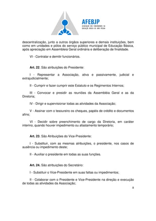 8
descentralização, junto a outros órgãos superiores e demais instituições, bem
como em unidades e pólos do serviço público municipal de Educação Básica,
após apreciação em Assembleia Geral ordinária e deliberação de finalidade.
VI - Contratar e demitir funcionários.
Art. 22. São atribuições do Presidente:
I - Representar a Associação, ativa e passivamente, judicial e
extrajudicialmente;
II - Cumprir e fazer cumprir este Estatuto e os Regimentos Internos;
III - Convocar e presidir as reuniões da Assembléia Geral e as da
Diretoria;
IV - Dirigir e supervisionar todas as atividades da Associação;
V - Assinar com o tesoureiro os cheques, papéis de crédito e documentos
afins;
VI - Decidir sobre preenchimento de cargo da Diretoria, em caráter
interino, quando houver impedimento ou afastamento temporário;
Art. 23. São Atribuições do Vice-Presidente:
I - Substituir, com as mesmas atribuições, o presidente, nos casos de
ausência ou impedimento deste;
II - Auxiliar o presidente em todas as suas funções.
Art. 24. São atribuições do Secretário:
I - Substituir o Vice-Presidente em suas faltas ou impedimentos;
II - Colaborar com o Presidente e Vice-Presidente na direção e execução
de todas as atividades da Associação;
 