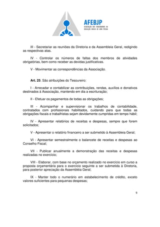 9
III - Secretariar as reuniões da Diretoria e da Assembleia Geral, redigindo
as respectivas atas.
IV - Controlar os números de faltas dos membros de atividades
obrigatórias, bem como receber as devidas justificativas.
V - Movimentar as correspondências da Associação.
Art. 25. São atribuições do Tesoureiro:
I - Arrecadar e contabilizar as contribuições, rendas, auxílios e donativos
destinados à Associação, mantendo em dia a escrituração;
II - Efetuar os pagamentos de todas as obrigações;
III - Acompanhar e supervisionar os trabalhos de contabilidade,
contratados com profissionais habilitados, cuidando para que todas as
obrigações fiscais e trabalhistas sejam devidamente cumpridas em tempo hábil;
IV - Apresentar relatórios de receitas e despesas, sempre que forem
solicitados;
V - Apresentar o relatório financeiro a ser submetido à Assembleia Geral;
VI - Apresentar semestralmente o balancete de receitas e despesas ao
Conselho Fiscal;
VII - Publicar anualmente a demonstração das receitas e despesas
realizadas no exercício;
VIII - Elaborar, com base no orçamento realizado no exercício em curso a
proposta orçamentária para o exercício seguinte a ser submetida à Diretoria,
para posterior apreciação da Assembléia Geral;
IX - Manter todo o numerário em estabelecimento de crédito, exceto
valores suficientes para pequenas despesas;
 
