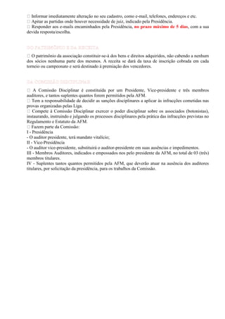 Informar imediatamente alteração no seu cadastro, como e-mail, telefones, endereços e etc.
Apitar as partidas onde houver necessidade de juiz, indicado pela Presidência.
Responder aos e-mails encaminhados pela Presidência, no prazo máximo de 5 dias, com a sua
devida resposta/escolha.

O patrimônio da associação constituir-se-á dos bens e direitos adquiridos, não cabendo a nenhum
dos sócios nenhuma parte dos mesmos. A receita se dará da taxa de inscrição cobrada em cada
torneio ou campeonato e será destinado à premiação dos vencedores.

A Comissão Disciplinar é constituída por um Presidente, Vice-presidente e três membros
auditores, e tantos suplentes quantos forem permitidos pela AFM.
Tem a responsabilidade de decidir as sanções disciplinares a aplicar às infracções cometidas nas
provas organizadas pelas Liga.
Compete à Comissão Disciplinar exercer o poder disciplinar sobre os associados (botonistas),
instaurando, instruindo e julgando os processos disciplinares pela prática das infracções previstas no
Regulamento e Estatuto da AFM.
Fazem parte da Comissão:
I - Presidência
- O auditor presidente, terá mandato vitalício;
II - Vice-Presidência
- O auditor vice-presidente, substituirá o auditor-presidente em suas ausências e impedimentos.
III - Membros Auditores, indicados e empossados nos pelo presidente da AFM, no total de 03 (três)
membros titulares.
IV - Suplentes tantos quantos permitidos pela AFM, que deverão atuar na ausência dos auditores
titulares, por solicitação da presidência, para os trabalhos da Comissão.

 