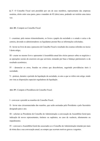 § 2º. O Conselho Fiscal será presidido por um de seus membros, representante das empresas
usuárias, eleito entre seus pares, para o mandato de 02 (dois) anos, podendo ser reeleito uma única
vez.




Art. 18 - Compete ao Conselho Fiscal:




I - examinar, pelo menos trimestralmente, os livros e papéis da sociedade e o estado o caixa e da
carteira, devendo os administradores ou liquidantes prestar-lhes as informações solicitadas;

II - lavrar no livro de atas e pareceres do Conselho Fiscal o resultado dos exames referidos no inciso
I deste artigo;

III - exarar no mesmo livro e apresentar à Assembléia anual dos sócios parecer sobre os negócios e
as operações sociais do exercício em que servirem, tomando por base o balanço patrimonial e o de
resultado econômico;

IV - denunciar os erros, fraudes ou crimes que descobrirem, sugerindo providências úteis à
sociedade;

V - praticar, durante o período da liquidação da sociedade, os atos a que se refere este artigo, tendo
em vista as disposições especiais reguladoras da liquidação.




Art. 19 - Compete à Presidência do Conselho Fiscal:




I - convocar e presidir as reuniões do Conselho Fiscal;

II - lavrar atas circunstanciadas das reuniões, que serão assinadas pelo Presidente e pelo Secretário
designado para o ato;

III - solicitar ao Presidente do Conselho de Administração a convocação da Assembléia Geral para
indicação de novos representantes, titulares ou suplentes, no caso de vacância, afastamento ou
impedimento;

IV - convocar a Assembléia Geral dos associados se o Conselho de Administração retardar por mais
de trinta dias a sua convocação anual, ou sempre que ocorram motivos graves e urgentes.
 