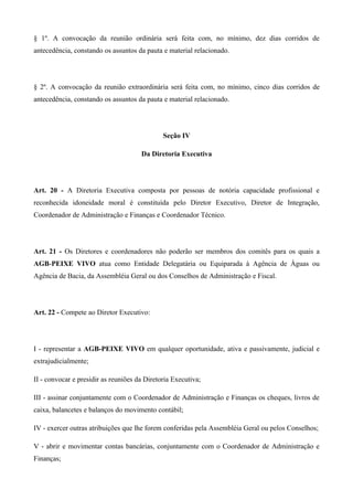 § 1º. A convocação da reunião ordinária será feita com, no mínimo, dez dias corridos de
antecedência, constando os assuntos da pauta e material relacionado.




§ 2º. A convocação da reunião extraordinária será feita com, no mínimo, cinco dias corridos de
antecedência, constando os assuntos da pauta e material relacionado.




                                              Seção IV

                                      Da Diretoria Executiva




Art. 20 - A Diretoria Executiva composta por pessoas de notória capacidade profissional e
reconhecida idoneidade moral é constituída pelo Diretor Executivo, Diretor de Integração,
Coordenador de Administração e Finanças e Coordenador Técnico.




Art. 21 - Os Diretores e coordenadores não poderão ser membros dos comitês para os quais a
AGB-PEIXE VIVO atua como Entidade Delegatária ou Equiparada à Agência de Águas ou
Agência de Bacia, da Assembléia Geral ou dos Conselhos de Administração e Fiscal.




Art. 22 - Compete ao Diretor Executivo:




I - representar a AGB-PEIXE VIVO em qualquer oportunidade, ativa e passivamente, judicial e
extrajudicialmente;

II - convocar e presidir as reuniões da Diretoria Executiva;

III - assinar conjuntamente com o Coordenador de Administração e Finanças os cheques, livros de
caixa, balancetes e balanços do movimento contábil;

IV - exercer outras atribuições que lhe forem conferidas pela Assembléia Geral ou pelos Conselhos;

V - abrir e movimentar contas bancárias, conjuntamente com o Coordenador de Administração e
Finanças;
 