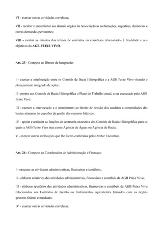 VI - exercer outras atividades correlatas;

VII - receber e encaminhar aos demais órgãos da Associação as reclamações, sugestões, denúncias e
outras demandas pertinentes;

VIII - avaliar as minutas dos termos de contratos ou convênios relacionados à finalidade e aos
objetivos da AGB-PEIXE VIVO.




Art. 23 - Compete ao Diretor de Integração:




I - exercer a interlocução entre os Comitês de Bacia Hidrográfica e a AGB Peixe Vivo visando o
planejamento integrado de ações;

II - propor aos Comitês de Bacia Hidrográfica o Plano de Trabalho anual, a ser executado pela AGB
Peixe Vivo;

III - exercer a interlocução e o atendimento ao direito de petição dos usuários e comunidades das
bacias atinentes às questões de gestão dos recursos hídricos;

IV - apoiar e articular as funções de secretaria-executiva dos Comitês de Bacia Hidrográfica para os
quais a AGB Peixe Vivo atua como Agência de Águas ou Agência de Bacia;

V - exercer outras atribuições que lhe forem conferidas pelo Diretor Executivo.




Art. 24 - Compete ao Coordenador de Administração e Finanças:




I - executar as atividades administrativas, financeiras e contábeis;

II - elaborar relatórios das atividades administrativas, financeiras e contábeis da AGB Peixe Vivo;

III - elaborar relatórios das atividades administrativas, financeiras e contábeis da AGB Peixe Vivo
relacionadas aos Contratos de Gestão ou Instrumentos equivalentes firmados com os órgãos
gestores federal e estaduais;

IV - exercer outras atividades correlatas.
 