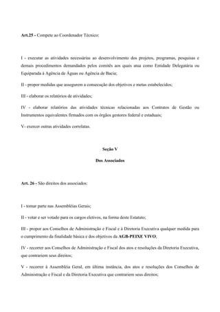 Art.25 - Compete ao Coordenador Técnico:




I - executar as atividades necessárias ao desenvolvimento dos projetos, programas, pesquisas e
demais procedimentos demandados pelos comitês aos quais atua como Entidade Delegatária ou
Equiparada à Agência de Águas ou Agência de Bacia;

II - propor medidas que assegurem a consecução dos objetivos e metas estabelecidos;

III - elaborar os relatórios de atividades;

IV - elaborar relatórios das atividades técnicas relacionadas aos Contratos de Gestão ou
Instrumentos equivalentes firmados com os órgãos gestores federal e estaduais;

V- exercer outras atividades correlatas.




                                                 Seção V

                                              Dos Associados




Art. 26 - São direitos dos associados:




I - tomar parte nas Assembléias Gerais;

II - votar e ser votado para os cargos eletivos, na forma deste Estatuto;

III - propor aos Conselhos de Administração e Fiscal e à Diretoria Executiva qualquer medida para
o cumprimento da finalidade básica e dos objetivos da AGB-PEIXE VIVO;

IV - recorrer aos Conselhos de Administração e Fiscal dos atos e resoluções da Diretoria Executiva,
que contrariem seus direitos;

V - recorrer à Assembléia Geral, em última instância, dos atos e resoluções dos Conselhos de
Administração e Fiscal e da Diretoria Executiva que contrariem seus direitos;
 