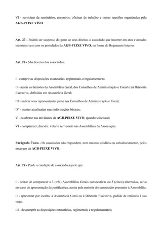 VI - participar de seminários, encontros, oficinas de trabalho e outras reuniões organizadas pela
AGB-PEIXE VIVO.




Art. 27 - Poderá ser suspenso do gozo de seus direitos o associado que incorrer em atos e atitudes
incompatíveis com os postulados da AGB-PEIXE VIVO, na forma do Regimento Interno.




Art. 28 - São deveres dos associados:




I - cumprir as disposições estatutárias, regimentais e regulamentares;

II - acatar as decisões da Assembléia Geral, dos Conselhos de Administração e Fiscal e da Diretoria
Executiva, definidas em Assembléia Geral;

III - indicar seus representantes junto aos Conselhos de Administração e Fiscal;

IV - manter atualizadas suas informações básicas;

V - colaborar nas atividades da AGB-PEIXE VIVO, quando solicitado;

VI - comparecer, discutir, votar e ser votado nas Assembléias da Associação.




Parágrafo Único - Os associados não respondem, nem mesmo solidária ou subsidiariamente, pelos
encargos da AGB-PEIXE VIVO.




Art. 29 - Perde a condição de associado aquele que:




I - deixar de comparecer a 3 (três) Assembléias Gerais consecutivas ou 5 (cinco) alternadas, salvo
em caso de apresentação de justificativa, aceita pela maioria dos associados presentes à Assembléia;

II - apresentar por escrito, à Assembléia Geral ou à Diretoria Executiva, pedido de renúncia à sua
vaga;

III - descumprir as disposições estatutárias, regimentais e regulamentares;
 