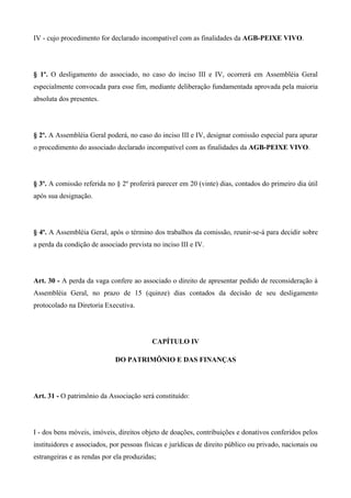 IV - cujo procedimento for declarado incompatível com as finalidades da AGB-PEIXE VIVO.




§ 1º. O desligamento do associado, no caso do inciso III e IV, ocorrerá em Assembléia Geral
especialmente convocada para esse fim, mediante deliberação fundamentada aprovada pela maioria
absoluta dos presentes.




§ 2º. A Assembléia Geral poderá, no caso do inciso III e IV, designar comissão especial para apurar
o procedimento do associado declarado incompatível com as finalidades da AGB-PEIXE VIVO.




§ 3º. A comissão referida no § 2º proferirá parecer em 20 (vinte) dias, contados do primeiro dia útil
após sua designação.




§ 4º. A Assembléia Geral, após o término dos trabalhos da comissão, reunir-se-á para decidir sobre
a perda da condição de associado prevista no inciso III e IV.




Art. 30 - A perda da vaga confere ao associado o direito de apresentar pedido de reconsideração à
Assembléia Geral, no prazo de 15 (quinze) dias contados da decisão de seu desligamento
protocolado na Diretoria Executiva.




                                           CAPÍTULO IV

                             DO PATRIMÔNIO E DAS FINANÇAS




Art. 31 - O patrimônio da Associação será constituído:




I - dos bens móveis, imóveis, direitos objeto de doações, contribuições e donativos conferidos pelos
instituidores e associados, por pessoas físicas e jurídicas de direito público ou privado, nacionais ou
estrangeiras e as rendas por ela produzidas;
 