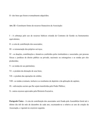II - dos bens que forem eventualmente adquiridos.




Art. 32 - Constituem fontes de recursos financeiros da Associação:




I - A cobrança pelo uso de recursos hídricos oriunda de Contratos de Gestão ou Instrumentos
equivalentes;

II - a cota de contribuição dos associados;

III - a remuneração dos próprios serviços;

IV - as doações, contribuições e donativos conferidos pelos instituidores e associados, por pessoas
físicas e jurídicas de direito público ou privado, nacionais ou estrangeiras e as rendas por eles
produzidas;

V - as rendas de seu patrimônio;

VI - o produto da alienação de seus bens;

VII - o produto das operações de crédito;

VIII - as rendas eventuais, inclusive as resultantes de depósito e da aplicação de capitais;

IX - subvenções sociais que lhe sejam transferidas pelo Poder Público;

X - outros recursos aprovados pela Diretoria Executiva.




Parágrafo Único - A cota de contribuição dos associados será fixada pela Assembléia Geral até o
último dia útil do mês de dezembro de cada ano, excetuando-se a relativa ao ano de criação da
Associação, e vigorará no exercício seguinte.
 