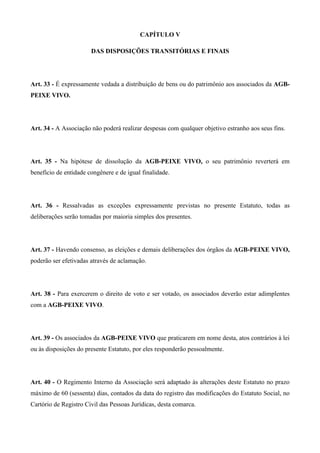 CAPÍTULO V

                       DAS DISPOSIÇÕES TRANSITÓRIAS E FINAIS




Art. 33 - É expressamente vedada a distribuição de bens ou do patrimônio aos associados da AGB-
PEIXE VIVO.




Art. 34 - A Associação não poderá realizar despesas com qualquer objetivo estranho aos seus fins.




Art. 35 - Na hipótese de dissolução da AGB-PEIXE VIVO, o seu patrimônio reverterá em
benefício de entidade congênere e de igual finalidade.




Art. 36 - Ressalvadas as exceções expressamente previstas no presente Estatuto, todas as
deliberações serão tomadas por maioria simples dos presentes.




Art. 37 - Havendo consenso, as eleições e demais deliberações dos órgãos da AGB-PEIXE VIVO,
poderão ser efetivadas através de aclamação.




Art. 38 - Para exercerem o direito de voto e ser votado, os associados deverão estar adimplentes
com a AGB-PEIXE VIVO.




Art. 39 - Os associados da AGB-PEIXE VIVO que praticarem em nome desta, atos contrários à lei
ou às disposições do presente Estatuto, por eles responderão pessoalmente.




Art. 40 - O Regimento Interno da Associação será adaptado às alterações deste Estatuto no prazo
máximo de 60 (sessenta) dias, contados da data do registro das modificações do Estatuto Social, no
Cartório de Registro Civil das Pessoas Jurídicas, desta comarca.
 