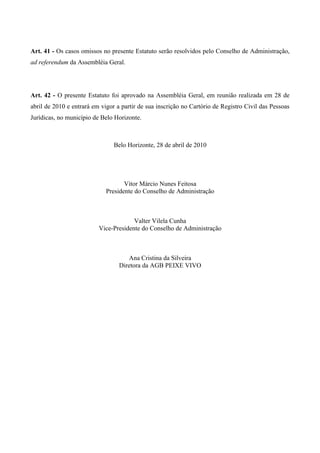 Art. 41 - Os casos omissos no presente Estatuto serão resolvidos pelo Conselho de Administração,
ad referendum da Assembléia Geral.




Art. 42 - O presente Estatuto foi aprovado na Assembléia Geral, em reunião realizada em 28 de
abril de 2010 e entrará em vigor a partir de sua inscrição no Cartório de Registro Civil das Pessoas
Jurídicas, no município de Belo Horizonte.



                                Belo Horizonte, 28 de abril de 2010




                                    Vitor Márcio Nunes Feitosa
                             Presidente do Conselho de Administração



                                       Valter Vilela Cunha
                          Vice-Presidente do Conselho de Administração



                                     Ana Cristina da Silveira
                                  Diretora da AGB PEIXE VIVO
 
