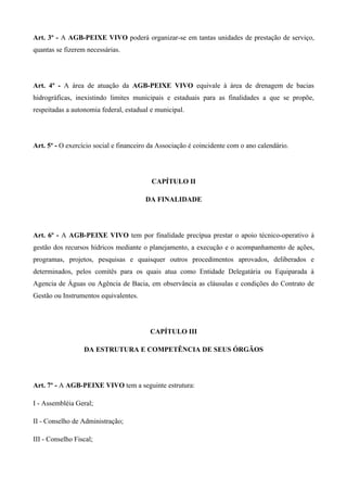 Art. 3º - A AGB-PEIXE VIVO poderá organizar-se em tantas unidades de prestação de serviço,
quantas se fizerem necessárias.




Art. 4º - A área de atuação da AGB-PEIXE VIVO equivale à área de drenagem de bacias
hidrográficas, inexistindo limites municipais e estaduais para as finalidades a que se propõe,
respeitadas a autonomia federal, estadual e municipal.




Art. 5º - O exercício social e financeiro da Associação é coincidente com o ano calendário.




                                          CAPÍTULO II

                                        DA FINALIDADE




Art. 6º - A AGB-PEIXE VIVO tem por finalidade precípua prestar o apoio técnico-operativo à
gestão dos recursos hídricos mediante o planejamento, a execução e o acompanhamento de ações,
programas, projetos, pesquisas e quaisquer outros procedimentos aprovados, deliberados e
determinados, pelos comitês para os quais atua como Entidade Delegatária ou Equiparada à
Agencia de Águas ou Agência de Bacia, em observância as cláusulas e condições do Contrato de
Gestão ou Instrumentos equivalentes.




                                         CAPÍTULO III

                  DA ESTRUTURA E COMPETÊNCIA DE SEUS ÓRGÃOS




Art. 7º - A AGB-PEIXE VIVO tem a seguinte estrutura:

I - Assembléia Geral;

II - Conselho de Administração;

III - Conselho Fiscal;
 