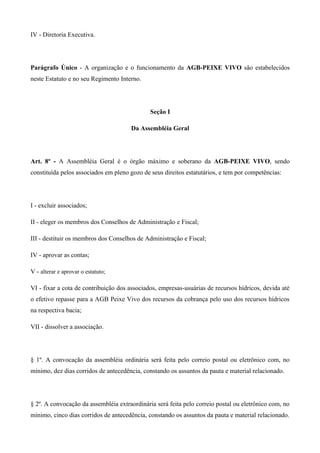 IV - Diretoria Executiva.




Parágrafo Único - A organização e o funcionamento da AGB-PEIXE VIVO são estabelecidos
neste Estatuto e no seu Regimento Interno.




                                              Seção I

                                      Da Assembléia Geral




Art. 8º - A Assembléia Geral é o órgão máximo e soberano da AGB-PEIXE VIVO, sendo
constituída pelos associados em pleno gozo de seus direitos estatutários, e tem por competências:




I - excluir associados;

II - eleger os membros dos Conselhos de Administração e Fiscal;

III - destituir os membros dos Conselhos de Administração e Fiscal;

IV - aprovar as contas;

V - alterar e aprovar o estatuto;

VI - fixar a cota de contribuição dos associados, empresas-usuárias de recursos hídricos, devida até
o efetivo repasse para a AGB Peixe Vivo dos recursos da cobrança pelo uso dos recursos hídricos
na respectiva bacia;

VII - dissolver a associação.




§ 1º. A convocação da assembléia ordinária será feita pelo correio postal ou eletrônico com, no
mínimo, dez dias corridos de antecedência, constando os assuntos da pauta e material relacionado.




§ 2º. A convocação da assembléia extraordinária será feita pelo correio postal ou eletrônico com, no
mínimo, cinco dias corridos de antecedência, constando os assuntos da pauta e material relacionado.
 