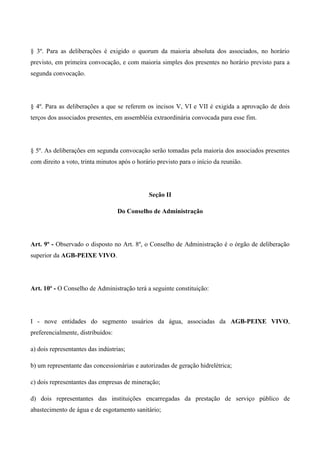 § 3º. Para as deliberações é exigido o quorum da maioria absoluta dos associados, no horário
previsto, em primeira convocação, e com maioria simples dos presentes no horário previsto para a
segunda convocação.




§ 4º. Para as deliberações a que se referem os incisos V, VI e VII é exigida a aprovação de dois
terços dos associados presentes, em assembléia extraordinária convocada para esse fim.




§ 5º. As deliberações em segunda convocação serão tomadas pela maioria dos associados presentes
com direito a voto, trinta minutos após o horário previsto para o início da reunião.




                                               Seção II

                                   Do Conselho de Administração




Art. 9º - Observado o disposto no Art. 8º, o Conselho de Administração é o órgão de deliberação
superior da AGB-PEIXE VIVO.




Art. 10º - O Conselho de Administração terá a seguinte constituição:




I - nove entidades do segmento usuários da água, associadas da AGB-PEIXE VIVO,
preferencialmente, distribuídos:

a) dois representantes das indústrias;

b) um representante das concessionárias e autorizadas de geração hidrelétrica;

c) dois representantes das empresas de mineração;

d) dois representantes das instituições encarregadas da prestação de serviço público de
abastecimento de água e de esgotamento sanitário;
 
