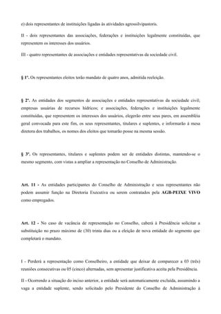 e) dois representantes de instituições ligadas às atividades agrossilvipastoris.

II - dois representantes das associações, federações e instituições legalmente constituídas, que
representem os interesses dos usuários.

III - quatro representantes de associações e entidades representativas da sociedade civil.




§ 1º. Os representantes eleitos terão mandato de quatro anos, admitida reeleição.




§ 2º. As entidades dos segmentos de associações e entidades representativas da sociedade civil;
empresas usuárias de recursos hídricos; e associações, federações e instituições legalmente
constituídas, que representem os interesses dos usuários, elegerão entre seus pares, em assembléia
geral convocada para este fim, os seus representantes, titulares e suplentes, e informarão à mesa
diretora dos trabalhos, os nomes dos eleitos que tomarão posse na mesma sessão.




§ 3º. Os representantes, titulares e suplentes podem ser de entidades distintas, mantendo-se o
mesmo segmento, com vistas a ampliar a representação no Conselho de Administração.




Art. 11 - As entidades participantes do Conselho de Administração e seus representantes não
podem assumir função na Diretoria Executiva ou serem contratados pela AGB-PEIXE VIVO
como empregados.




Art. 12 - No caso de vacância de representação no Conselho, caberá à Presidência solicitar a
substituição no prazo máximo de (30) trinta dias ou a eleição de nova entidade do segmento que
completará o mandato.




I - Perderá a representação como Conselheiro, a entidade que deixar de comparecer a 03 (três)
reuniões consecutivas ou 05 (cinco) alternadas, sem apresentar justificativa aceita pela Presidência.

II - Ocorrendo a situação do inciso anterior, a entidade será automaticamente excluída, assumindo a
vaga a entidade suplente, sendo solicitado pelo Presidente do Conselho de Administração à
 