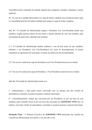Assembléia Geral a indicação de entidade suplente para completar o mandato, respeitado o mesmo
segmento.

III - No caso de a entidade faltosa detiver as vagas de titular e suplente será excluída das duas vagas
e a Assembléia Geral deverá indicar entidade para ocupar as vagas de titular e suplente.




Art. 13 - O Conselho de Administração elegerá o Presidente e/ou Vice-Presidente dentre seus
membros, exigido quórum mínimo de dois terços e maioria absoluta de votos dos membros, para
um mandato de quatro anos, admitida uma reeleição.




§ 1º. O Conselho de Administração poderá, mediante o voto de dois terços de seus membros,
substituir a sua Presidência e/ou Vice-Presidência nos casos de descumprimento às normas
estatutárias ou regimentais da Associação, ou ainda, por prática de atos de improbidade.




§ 2º. Em caso de vacância do cargo do Presidente ou do Vice-Presidente haverá nova eleição.




§ 3º. Em caso de vacância do cargo do Presidente, o Vice-Presidente assumirá até nova eleição.




Art. 14 - O Conselho de Administração reunir-se-á:




I - ordinariamente, a cada quatro meses, convocado com, no mínimo, dez dias corridos de
antecedência, constando os assuntos da pauta e material relacionado;

II - extraordinariamente, sempre que convocado por sua Presidência ou por um terço de seus
membros, pelo Conselho Fiscal ou por um terço dos associados da AGB-PEIXE VIVO com, no
mínimo, cinco dias corridos de antecedência, constando os assuntos da pauta e material relacionado.




Parágrafo Único - A Diretoria Executiva da AGB-PEIXE VIVO participará das reuniões do
Conselho de Administração com direito a voz, mas não a voto.
 