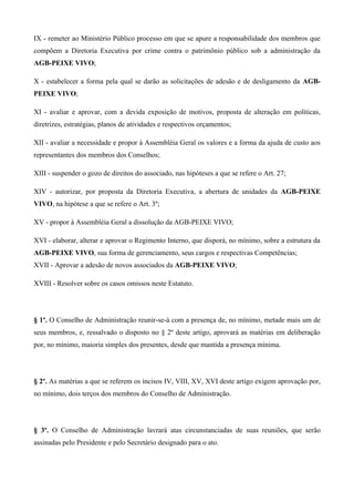 IX - remeter ao Ministério Público processo em que se apure a responsabilidade dos membros que
compõem a Diretoria Executiva por crime contra o patrimônio público sob a administração da
AGB-PEIXE VIVO;

X - estabelecer a forma pela qual se darão as solicitações de adesão e de desligamento da AGB-
PEIXE VIVO;

XI - avaliar e aprovar, com a devida exposição de motivos, proposta de alteração em políticas,
diretrizes, estratégias, planos de atividades e respectivos orçamentos;

XII - avaliar a necessidade e propor à Assembléia Geral os valores e a forma da ajuda de custo aos
representantes dos membros dos Conselhos;

XIII - suspender o gozo de direitos do associado, nas hipóteses a que se refere o Art. 27;

XIV - autorizar, por proposta da Diretoria Executiva, a abertura de unidades da AGB-PEIXE
VIVO, na hipótese a que se refere o Art. 3º;

XV - propor à Assembléia Geral a dissolução da AGB-PEIXE VIVO;

XVI - elaborar, alterar e aprovar o Regimento Interno, que disporá, no mínimo, sobre a estrutura da
AGB-PEIXE VIVO, sua forma de gerenciamento, seus cargos e respectivas Competências;
XVII - Aprovar a adesão de novos associados da AGB-PEIXE VIVO;

XVIII - Resolver sobre os casos omissos neste Estatuto.




§ 1º. O Conselho de Administração reunir-se-á com a presença de, no mínimo, metade mais um de
seus membros, e, ressalvado o disposto no § 2º deste artigo, aprovará as matérias em deliberação
por, no mínimo, maioria simples dos presentes, desde que mantida a presença mínima.




§ 2º. As matérias a que se referem os incisos IV, VIII, XV, XVI deste artigo exigem aprovação por,
no mínimo, dois terços dos membros do Conselho de Administração.




§ 3º. O Conselho de Administração lavrará atas circunstanciadas de suas reuniões, que serão
assinadas pelo Presidente e pelo Secretário designado para o ato.
 