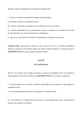 Art. 16 - Compete à Presidência do Conselho de Administração:




I - convocar e presidir as reuniões do Conselho de Administração;

II - convocar e presidir as Assembléias Gerais;

III - solicitar a indicação ou a eleição de novos membros, no caso de vacância;

IV - solicitar a indicação de novos representantes, titulares ou suplentes, aos membros do Conselho
de Administração, nos casos de afastamento ou impedimento;

V - aprovar ad referendum do Conselho de Administração, a adesão de novos sócios.




Parágrafo Único - Ressalvadas as matérias a que se refere § 2º, do Art. 15, poderá a Presidência
decidir, ad referendum do Conselho, matéria que, dado o caráter de urgência ou ameaça de danos à
AGB-PEIXE VIVO, não possa aguardar a próxima reunião.




                                             Seção III

                                        Do Conselho Fiscal




Art. 17 - O Conselho Fiscal é órgão fiscalizador e auxiliar da Assembléia Geral, do Conselho de
Administração e da Diretoria Executiva da AGB-PEIXE VIVO e tem a seguinte composição:




I - 03 (três) membros de associação e entidades representativas da sociedade civil que integram a
Assembléia Geral;

II - 03 (três) representantes de usuários que integram a Assembléia Geral.




§ 1º. Os membros do Conselho Fiscal serão eleitos em Assembléia Geral, para o mandato de 04
(quatro) anos, podendo ser reeleitos.
 