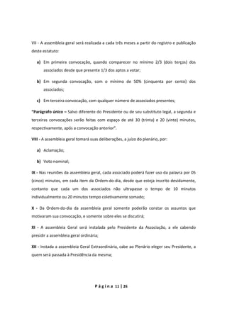 P á g i n a 11 | 26
VII - A assembleia geral será realizada a cada três meses a partir do registro e publicação
deste estatuto:
a) Em primeira convocação, quando comparecer no mínimo 2/3 (dois terços) dos
associados desde que presente 1/3 dos aptos a votar;
b) Em segunda convocação, com o mínimo de 50% (cinquenta por cento) dos
associados;
c) Em terceira convocação, com qualquer número de associados presentes;
“Parágrafo único – Salvo diferente do Presidente ou de seu substituto legal, a segunda e
terceiras convocações serão feitas com espaço de até 30 (trinta) e 20 (vinte) minutos,
respectivamente, após a convocação anterior”.
VIII - A assembleia geral tomará suas deliberações, a juízo do plenário, por:
a) Aclamação;
b) Voto nominal;
IX - Nas reuniões da assembleia geral, cada associado poderá fazer uso da palavra por 05
(cinco) minutos, em cada item da Ordem-do-dia, desde que esteja inscrito devidamente,
contanto que cada um dos associados não ultrapasse o tempo de 10 minutos
individualmente ou 20 minutos tempo coletivamente somado;
X - Da Ordem-do-dia da assembleia geral somente poderão constar os assuntos que
motivaram sua convocação, e somente sobre eles se discutirá;
XI - A assembleia Geral será instalada pelo Presidente da Associação, a ele cabendo
presidir a assembleia geral ordinária;
XII - Instada a assembleia Geral Extraordinária, cabe ao Plenário eleger seu Presidente, a
quem será passada à Presidência da mesma;
 