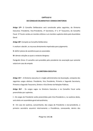 P á g i n a 14 | 26
CAPÍTULO VI
DO CONSELHO DELIBERATIVO E DEMAIS DIRETORIAS
Artigo 17º- O Conselho Deliberativo será constituído pelos seguintes, da Diretoria
Executiva: Presidente, Vice-Presidente, 1º Secretario, 1º e 2º Tesoureiro, do Conselho
Fiscal: 1º Fiscal e ainda um membro efetivo e um membro suplente eleito pela Assembleia
Geral:
Artigo 18º- Compete ao Conselho Deliberativo
I- analisar e decidir, os recursos diretamente impetrados para julgamento.
II- definir planos de assistência para os associados
III- demais soluções as quais o estatuto designou
Parágrafo Único: O conselho será presidido pelo presidente da associação que somente
votará em caso de empate
DA DIRETORIA EXECUTIVA
Artigo 19.º - A Diretoria executiva é o órgão administrativo da Associação, composta dos
seguintes cargos eletivos: Presidente, Vice Presidente, Primeiro e Segundo Secretario,
Primeiro e Segundo Tesoureiro, Diretor e Vice Diretor de Relações Públicas.
Artigo 20.º - Os cargos vagos na Diretoria Executiva e no Conselho Fiscal serão
preenchidos por suplentes.
I - Os cargos de Presidente serão preenchidos pelo Vice-Presidente e, na vacância deste,
será eleito em assembleia geral extraordinária;
II - Em caso de vacância, concomitante, dos cargos de Presidente e vice-presidente, o
primeiro secretário assumirá interinamente a Presidência, convocando, dentro dos
 