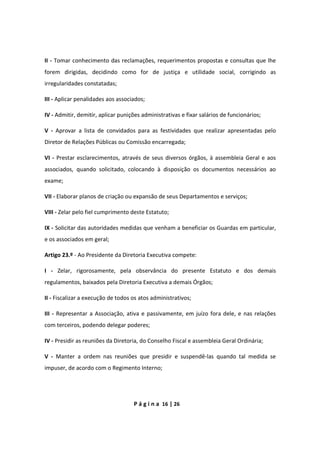 P á g i n a 16 | 26
II - Tomar conhecimento das reclamações, requerimentos propostas e consultas que lhe
forem dirigidas, decidindo como for de justiça e utilidade social, corrigindo as
irregularidades constatadas;
III - Aplicar penalidades aos associados;
IV - Admitir, demitir, aplicar punições administrativas e fixar salários de funcionários;
V - Aprovar a lista de convidados para as festividades que realizar apresentadas pelo
Diretor de Relações Públicas ou Comissão encarregada;
VI - Prestar esclarecimentos, através de seus diversos órgãos, à assembleia Geral e aos
associados, quando solicitado, colocando à disposição os documentos necessários ao
exame;
VII - Elaborar planos de criação ou expansão de seus Departamentos e serviços;
VIII - Zelar pelo fiel cumprimento deste Estatuto;
IX - Solicitar das autoridades medidas que venham a beneficiar os Guardas em particular,
e os associados em geral;
Artigo 23.º - Ao Presidente da Diretoria Executiva compete:
I - Zelar, rigorosamente, pela observância do presente Estatuto e dos demais
regulamentos, baixados pela Diretoria Executiva a demais Órgãos;
II - Fiscalizar a execução de todos os atos administrativos;
III - Representar a Associação, ativa e passivamente, em juízo fora dele, e nas relações
com terceiros, podendo delegar poderes;
IV - Presidir as reuniões da Diretoria, do Conselho Fiscal e assembleia Geral Ordinária;
V - Manter a ordem nas reuniões que presidir e suspendê-las quando tal medida se
impuser, de acordo com o Regimento Interno;
 
