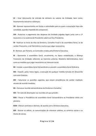 P á g i n a 17 | 26
VI - Visar documento de entrada de dinheiro ou valores da Entidade, bem como,
levantamento bancário e balanços;
VII - Nomear representantes em festas e solenidades para os quais a associação haja sido
convidada, quando impedido de comparecer;
VIII - Autorizar o pagamento das despesas da Entidade julgadas legais junto com o 1º
tesoureiro e na vacância do Presidente caberá ao Vice Presidente;
IX - Rubricar os livros de Atas da Diretoria, Conselho Fiscal e da assembleia Geral, os de
caráter financeiro, o de Patrimônio e outros que julgar necessários;
X - Nomear, por Portaria, as Comissões criadas pela Diretoria Executiva;
XI - Apresentar à assembleia Geral, anualmente, na época estabelecida, o Balanço
Financeiro da Entidade referente ao Exercício anterior, Relatório Administrativo, bem
como as medidas que julgar necessárias ao interesse social;
XII - Instalar a assembleia Geral Extraordinária e presidir a assembleia Geral Ordinária;
XIII - Impedir, pelos meios legais, a execução de qualquer medida tomada em desacordo
com este Estatuto;
XIV - Solucionar as questões urgentes, que exijam providências de caráter inadiável,
através de reunião imediata;
XV - Convocar reunião extraordinárias da Diretoria e Conselho;
XVI - Ter voto de desempate nas reuniões em que presidir;
XVII - Passar a Presidência da assembleia Geral Extraordinária ao Presidente eleito em
plenário;
XVIII - Efetuar contratos e distrato, de acordo com a Diretoria Executiva;
XIX - Assinar os editais, as comunicações de interesse coletivo, as carteiras sociais e os
títulos de sócios;
 