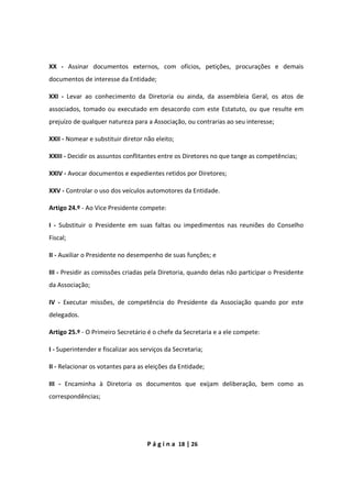 P á g i n a 18 | 26
XX - Assinar documentos externos, com ofícios, petições, procurações e demais
documentos de interesse da Entidade;
XXI - Levar ao conhecimento da Diretoria ou ainda, da assembleia Geral, os atos de
associados, tomado ou executado em desacordo com este Estatuto, ou que resulte em
prejuízo de qualquer natureza para a Associação, ou contrarias ao seu interesse;
XXII - Nomear e substituir diretor não eleito;
XXIII - Decidir os assuntos conflitantes entre os Diretores no que tange as competências;
XXIV - Avocar documentos e expedientes retidos por Diretores;
XXV - Controlar o uso dos veículos automotores da Entidade.
Artigo 24.º - Ao Vice Presidente compete:
I - Substituir o Presidente em suas faltas ou impedimentos nas reuniões do Conselho
Fiscal;
II - Auxiliar o Presidente no desempenho de suas funções; e
III - Presidir as comissões criadas pela Diretoria, quando delas não participar o Presidente
da Associação;
IV - Executar missões, de competência do Presidente da Associação quando por este
delegados.
Artigo 25.º - O Primeiro Secretário é o chefe da Secretaria e a ele compete:
I - Superintender e fiscalizar aos serviços da Secretaria;
II - Relacionar os votantes para as eleições da Entidade;
III - Encaminha à Diretoria os documentos que exijam deliberação, bem como as
correspondências;
 