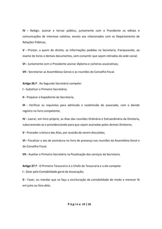 P á g i n a 19 | 26
IV - Redigir, assinar e tornar público, juntamente com o Presidente os editais e
comunicações de interesse coletivo, exceto aos relacionados com os Departamento de
Relações Públicas;
V - Prestar, a quem de direito, as informações pedidas na Secretaria, franqueando, ao
exame de livros e demais documentos, sem consentir que sejam retirados da sede social;
VI - Juntamente com o Presidente assinar diploma e carteiras associativas;
VII - Secretariar as Assembleias Gerais e as reuniões do Conselho Fiscal.
Artigo 26.º - Ao Segundo Secretário compete:
I - Substituir o Primeiro Secretário;
II - Preparar o Expediente da Secretaria;
III - Verificar os requisitos para admissão e readmissão do associado, com o devido
registro no livro competente;
IV - Lavrar, em livro próprio, as Atas das reuniões Ordinária e Extraordinária da Diretoria,
subscrevendo-as e providenciando para que sejam assinadas pelos demais Diretores;
V - Proceder a leitura das Atas, por ocasião de serem discutidas;
VI - Fiscalizar o ato de assinatura no livro de presença nas reuniões da Assembleia Geral e
do Conselho Fiscal.
VII - Auxiliar o Primeiro Secretário na fiscalização dos serviços da Secretaria.
Artigo 27.º - O Primeiro Tesoureiro é o Chefe da Tesouraria e a ele compete:
I - Zelar pela Contabilidade geral da Associação;
II - Fazer, ou mandar que se faça a escrituração da contabilidade de modo a merecer fé
em juízo ou fora dele;
 