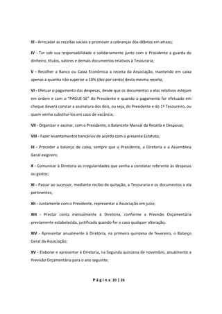 P á g i n a 20 | 26
III - Arrecadar as receitas sociais e promover a cobranças dos débitos em atraso;
IV - Ter sob sua responsabilidade e solidariamente junto com o Presidente a guarda do
dinheiro, títulos, valores e demais documentos relativos à Tesouraria;
V - Recolher a Banco ou Caixa Econômica a receita da Associação, mantendo em caixa
apenas a quantia não superior a 10% (dez por cento) desta mesma receita;
VI - Efetuar o pagamento das despesas, desde que os documentos a elas relativos estejam
em ordem e com o “PAGUE-SE” do Presidente e quando o pagamento for efetuado em
cheque deverá constar a assinatura dos dois, ou seja, do Presidente e do 1º Tesoureiro, ou
quem venha substituí-los em caso de vacância;
VII - Organizar e assinar, com o Presidente, o Balancete Mensal da Receita e Despesas;
VIII - Fazer levantamentos bancários de acordo com o presente Estatuto;
IX - Proceder a balanço de caixa, sempre que o Presidente, a Diretoria e a Assembleia
Geral exigirem;
X - Comunicar à Diretoria as irregularidades que venha a constatar referente às despesas
ou gastos;
XI - Passar ao sucessor, mediante recibo de quitação, a Tesouraria e os documentos a ela
pertinentes;
XII - Juntamente com o Presidente, representar a Associação em juízo;
XIII - Prestar conta mensalmente à Diretoria, conforme a Previsão Orçamentária
previamente estabelecida, justificado quando for o caso qualquer alteração;
XIV - Apresentar anualmente à Diretoria, na primeira quinzena de fevereiro, o Balanço
Geral da Associação;
XV - Elaborar e apresentar à Diretoria, na Segunda quinzena de novembro, anualmente a
Previsão Orçamentária para o ano seguinte;
 