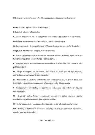 P á g i n a 21 | 26
XVI - Assinar, juntamente com o Presidente, os documentos de caráter financeiro;
Artigo 28.º - Ao Segundo Tesoureiro compete:
I - Substituir o Primeiro Tesoureiro;
II - Auxiliar o Tesoureiro nos serviços gerais e na fiscalização dos trabalhos na Tesouraria;
III - Elaborar juntamente com o Tesoureiro, a Previsão Orçamentária;
IV - Executar missões de competência do 1.º Tesoureiro, quando por este for delegado.
Artigo 29.º - Ao Diretor de Relações Públicas compete:
I - Tomar conhecimento de noticiário da Imprensa, relativo a Guarda Municipal e ao
funcionalismo público, encaminhando-o ao Presidente;
II - Promover relação de fraternidade e harmonia entre os associados, seus familiares e ao
público em geral;
III - Dirigir mensagens aos associados, por ocasião da data que lhe diga respeito,
assinando-as com o Presidente da Associação;
IV - Representar a Entidade, juntamente com o Presidente, ou por ordem deste, nas
festividades e solenidades para as quais a Associação tenha sido convidada;
V - Recepcionar os convidados, por ocasião das festividades e solenidades promovidas
pela Associação;
VI - Organizar bailes, festas, convescotes, excursões e outras reuniões sociais,
submetendo-as primeiramente à apreciação da Diretoria;
VII - Visitar os associados presos ou enfermos e representar a Entidade nos funerais;
VIII - Hastear, na Sede Social, a Bandeira Nacional, e outras que se fizerem necessárias,
nos dias para isso designados;
 