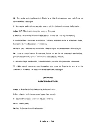 P á g i n a 22 | 26
IX - Apresentar antecipadamente à Diretoria, a lista de convidados para cada festa ou
solenidade da Associação;
X - Apresentar ao Presidente, estudos para as edições do jornal noticiário da Entidade.
Artigo 30.º - São deveres comuns a todos os Diretores:
I - Manter o Presidente informado de tudo que ocorrer em seus departamentos;
II - Comparecer à reuniões da Diretoria Executiva, Conselho Fiscal e Assembleia Geral,
bem como às reuniões sociais e recreativas;
III - Estar apto a informar aos associados sobre qualquer assunto referente à Associação;
IV - Levar ao conhecimento de quem de direito, por escrito, de qualquer irregularidade,
porventura cometida, quer de funcionário, associados ou Diretor;
V - Assumir cargos não eletivos, cumulativamente, quando designado pelo Presidente;
VI - Não assumir compromissos financeiros, em nome da Associação, sem a prévia
autorização escrita do 1.º Tesoureiro e Presidente da Associação.
CAPÍTULO VII
DO PATRIMÔNIO SOCIAL
Artigo 31.º - O Patrimônio da Associação é constituído:
I - Dos móveis e imóveis que possui ou venha a possuir;
II - Dos rendimentos de seus bens móveis e imóveis;
III - Da receita geral;
IV - Dos títulos patrimoniais adquiridos;
 