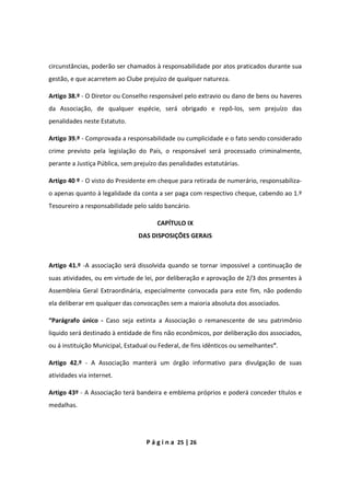 P á g i n a 25 | 26
circunstâncias, poderão ser chamados à responsabilidade por atos praticados durante sua
gestão, e que acarretem ao Clube prejuízo de qualquer natureza.
Artigo 38.º - O Diretor ou Conselho responsável pelo extravio ou dano de bens ou haveres
da Associação, de qualquer espécie, será obrigado e repô-los, sem prejuízo das
penalidades neste Estatuto.
Artigo 39.º - Comprovada a responsabilidade ou cumplicidade e o fato sendo considerado
crime previsto pela legislação do País, o responsável será processado criminalmente,
perante a Justiça Pública, sem prejuízo das penalidades estatutárias.
Artigo 40 º - O visto do Presidente em cheque para retirada de numerário, responsabiliza-
o apenas quanto à legalidade da conta a ser paga com respectivo cheque, cabendo ao 1.º
Tesoureiro a responsabilidade pelo saldo bancário.
CAPÍTULO IX
DAS DISPOSIÇÕES GERAIS
Artigo 41.º -A associação será dissolvida quando se tornar impossível a continuação de
suas atividades, ou em virtude de lei, por deliberação e aprovação de 2/3 dos presentes à
Assembleia Geral Extraordinária, especialmente convocada para este fim, não podendo
ela deliberar em qualquer das convocações sem a maioria absoluta dos associados.
“Parágrafo único - Caso seja extinta a Associação o remanescente de seu patrimônio
liquido será destinado à entidade de fins não econômicos, por deliberação dos associados,
ou á instituição Municipal, Estadual ou Federal, de fins idênticos ou semelhantes”.
Artigo 42.º - A Associação manterá um órgão informativo para divulgação de suas
atividades via internet.
Artigo 43º - A Associação terá bandeira e emblema próprios e poderá conceder títulos e
medalhas.
 