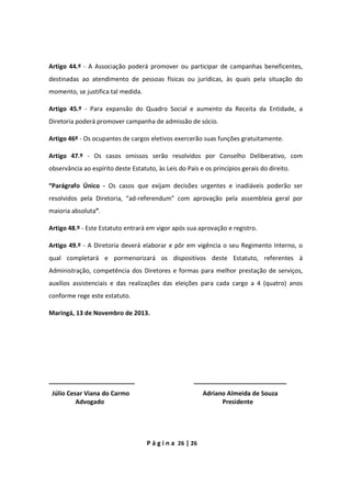 P á g i n a 26 | 26
Artigo 44.º - A Associação poderá promover ou participar de campanhas beneficentes,
destinadas ao atendimento de pessoas físicas ou jurídicas, às quais pela situação do
momento, se justifica tal medida.
Artigo 45.º - Para expansão do Quadro Social e aumento da Receita da Entidade, a
Diretoria poderá promover campanha de admissão de sócio.
Artigo 46º - Os ocupantes de cargos eletivos exercerão suas funções gratuitamente.
Artigo 47.º - Os casos omissos serão resolvidos por Conselho Deliberativo, com
observância ao espírito deste Estatuto, às Leis do País e os princípios gerais do direito.
“Parágrafo Único - Os casos que exijam decisões urgentes e inadiáveis poderão ser
resolvidos pela Diretoria, “ad-referendum” com aprovação pela assembleia geral por
maioria absoluta”.
Artigo 48.º - Este Estatuto entrará em vigor após sua aprovação e registro.
Artigo 49.º - A Diretoria deverá elaborar e pôr em vigência o seu Regimento Interno, o
qual completará e pormenorizará os dispositivos deste Estatuto, referentes à
Administração, competência dos Diretores e formas para melhor prestação de serviços,
auxílios assistenciais e das realizações das eleições para cada cargo a 4 (quatro) anos
conforme rege este estatuto.
Maringá, 13 de Novembro de 2013.
_________________________ ___________________________
Júlio Cesar Viana do Carmo Adriano Almeida de Souza
Advogado Presidente
 